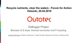 DeBugger Project
Biomass CLS dryer, thermal conversion and P recycling
Ludwig Hermann, Robert Johansson, Tanja Schaaf, Alexandra Ferreira, Andreas Orth
Recycle nutrients, clear the waters - Forum for Action
Helsinki, 20.04.2016
 