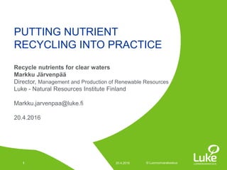© Luonnonvarakeskus© Luonnonvarakeskus
Recycle nutrients for clear waters
Markku Järvenpää
Director, Management and Production of Renewable Resources
Luke - Natural Resources Institute Finland
Markku.jarvenpaa@luke.fi
20.4.2016
PUTTING NUTRIENT
RECYCLING INTO PRACTICE
20.4.20161
 