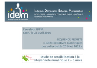 Carrefour	IDEM
Caen,	le	21	avril	2016
SEQUENCE	PROJETS	
« IDEM	initiatives	numériques	
des	collectivités	2014	et	2015 »
Etude	de	sensibilisation	à	la	
citoyenneté	numérique	2	– 3	mois
 