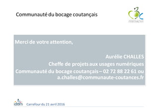 Merci	de	votre	attention,	
Aurélie	CHALLES
Cheffe	de	projets	aux	usages	numériques
Communauté	du	bocage	coutançais	– 02	72	88	22	61	ou	
a.challes@communaute-coutances.fr
Carrefour	du	21	avril	2016
Communauté	du	bocage	coutançais
 