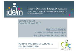 Carrefour	IDEM
Caen,	le	21	avril	2016
SEQUENCE	PROJETS	
« IDEM	initiatives	numériques	
des	collectivités	2014	et	2015 »
PORTAIL	FAMILLES	ET	SCOLARITE
FEV	2014-FEV	2016
 