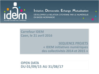 Carrefour IDEM
Caen, le 21 avril 2016
SEQUENCE PROJETS
« IDEM initiatives numériques
des collectivités 2014 et 2015 »
OPEN DATA
DU 01/09/15 AU 31/08/17
 