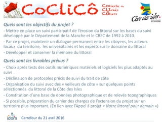 Quels sont les objectifs du projet ?
- Mettre en place un suivi participatif de l’érosion du littoral sur les bases du suivi
développé par le Département de la Manche et le CREC de 1992 à 2010.
- Par ce projet, maintenir un dialogue permanent entre les citoyens, les acteurs
locaux du territoire, les universitaires et les experts sur le domaine du littoral
- Développer et conserver la mémoire du littoral
Quels sont les livrables prévus ?
- Choix après tests des outils numériques matériels et logiciels les plus adaptés au
suivi
- Déclinaison de protocoles précis de suivi du trait de côte
- Organisation du suivi avec des « veilleurs de côte » sur quelques points
sélectionnés du littoral de la Côte des Isles
- Constitution d’une base de données photographique et de relevés topographiques
- Si possible, préparation du cahier des charges de l’extension du projet sur un
territoire plus important. (En lien avec l’Appel à projet « Notre littoral pour demain »)
Carrefour du 21 avril 2016
 