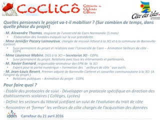 Carrefour du 21 avril 2016
Pour faire quoi ?
- Établir des protocoles de suivi - Développer un protocole spécifique en direction des
établissements scolaires ( Collèges, Lycées)
- Définir les secteurs du littoral justifiant un suivi de l’évolution du trait de côte
- Rencontrer et ‘former’ les veilleurs de côte chargés de l’acquisition des données
Quelles personnes le projet va-t-il mobiliser ? (Sur combien de temps, dans
quelle phase du projet)
- M. Alexandre Thomas, stagiaire de l’université de Caen Normandie (5 mois)
• Élaboration des livrables évoqués sur la vue précédente.
- Mme Jennifer Pacary Lamoureux, chargée de mission littoral à la 3CI et à la commune de Barneville-
Carteret
• Suivi permanent du projet et relations avec l’Université de Caen – Animation Veilleurs de côte -
COPIL
- Mme Laurence Mabire, DGS à la 3CI – Secrétariat 3CI - COPIL
• Suivi permanent du projet. Relations avec tous les intervenants et partenaires.
- M. Xavier Evenard, responsable-animateur des EPN de la 3CI
• Expert pour la partie numérique – Formation des ’ veilleurs de côte ‘ aux outils.
- M. Jean-Louis Revert, Premier adjoint de Barneville-Carteret et conseiller communautaire à la 3CI (A
l’origine du projet.)
• Relations publiques – Animation du projet - COPIL
 
