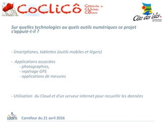 Sur quelles technologies ou quels outils numériques ce projet
s’appuie-t-il ?
- Smartphones, tablettes (outils mobiles et légers)
- Applications associées
- photographies,
- repérage GPS
- applications de mesures
- Utilisation du Cloud et d’un serveur internet pour recueillir les données
Carrefour du 21 avril 2016
 