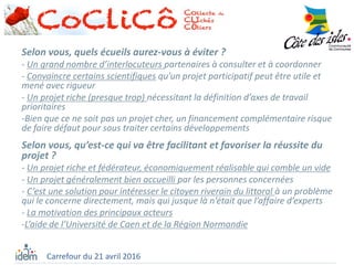 Selon vous, quels écueils aurez-vous à éviter ?
- Un grand nombre d’interlocuteurs partenaires à consulter et à coordonner
- Convaincre certains scientifiques qu’un projet participatif peut être utile et
mené avec rigueur
- Un projet riche (presque trop) nécessitant la définition d’axes de travail
prioritaires
-Bien que ce ne soit pas un projet cher, un financement complémentaire risque
de faire défaut pour sous traiter certains développements
Selon vous, qu’est-ce qui va être facilitant et favoriser la réussite du
projet ?
- Un projet riche et fédérateur, économiquement réalisable qui comble un vide
- Un projet généralement bien accueilli par les personnes concernées
- C’est une solution pour intéresser le citoyen riverain du littoral à un problème
qui le concerne directement, mais qui jusque là n’était que l’affaire d’experts
- La motivation des principaux acteurs
-L’aide de l’Université de Caen et de la Région Normandie
Carrefour du 21 avril 2016
 