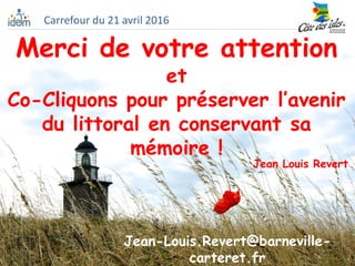 Merci de votre attention
et
Co-Cliquons pour préserver l’avenir
du littoral en conservant sa
mémoire !
Jean Louis Revert
Carrefour du 21 avril 2016
Jean-Louis.Revert@barneville-
carteret.fr
 