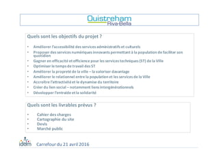 Quels	sont	les	objectifs	du	projet	?
• Améliorer	l’accessibilité	des	services	administratifs	et	culturels
• Proposer	des	services	numériques	innovants	permettant	à	la	population	de	faciliter	son	
quotidien
• Gagner	en	efficacité	et	efficience	pour	les	services	techniques	(ST)	de	la	Ville
• Optimiser	le	temps	de	travail	des	ST
• Améliorer	la	propreté	de	la	ville	– la	valoriser	davantage
• Améliorer	le	relationnel	entre	la	population	et	les	services	de	la	Ville
• Accroître	l’attractivité	et	le	dynamise	du	territoire
• Créer	du	lien	social	– notamment	liens	intergénérationnels
• Développer	l’entraide	et	la	solidarité
Quels	sont	les	livrables	prévus	?
• Cahier	des	charges
• Cartographie	du	site
• Devis
• Marché	public
Carrefour	du	21	avril	2016
 
