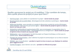 Quelles	personnes	le	projet	va-t-il	mobiliser	?	(Sur	combien	de	temps,	
dans	quelle	phase	du	projet)	et	pour	quoi	faire	?
• Chef	de	projet	:	pour	piloter	et	coordonner	le	projet	– durée	totale	du	projet
• Représentants	de	la	société	Web	:	développement	des	solutions	numériques	–durée	totale	
du	projet
• Référente	familiale	:	pour	prendre	en	compte	la	dimension	sociale	du	service	d’échanges	
entre	citoyens	–lien	avec	les	personnes	âgées	– durée	totale	du	projet	et	après	la	mise	en	
œuvre	au	coup	par	coup
• Animatrice	multimédia	et	représentante	EPN	:	pour	accompagner	la	population	dans	la	
maîtrise	de	ces	nouveaux	outils	– accompagnement	au	changement	– durée	totale	du	projet	
et	après	la	mise	en	œuvre	au	coup	par	coup
• Webmaster	:	pour	accompagner	le	chef	de	projet	sur	l’aspect	technique,	en	lien	avec	la	
société	web	–durée	totale	du	projet
• Chargée	de	communication	:	pour	valoriser	le	projet	et	communiquer	sur	sa	mise	en	œuvre	
– au	coup	par	coup
• DOSIIN	:	pour	mutualisation	– pendant	et	après	la	mise	en	œuvre,	pur	déployer	la	solution	
pour	l’agglomération
• Comité	d’usagers	:	pour	donner	son	avis	– pendant	la	réflexion	du	projet
Carrefour	du	21	avril	2016
 