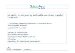 Sur	quelles	technologies	ou	quels	outils	numériques	ce	projet	
s’appuie-t-il	?	
2	sites	internet	et	une	application	mobile	en	responsive	design
Technologie	CMS	WordPress
Application	IOS	et	Android
Systèmes	de	géolocalisation
Moteurs	de	recherche	avancé
Comptes	utilisateurs	et	administrateurs
Rubriquages
Accessibilité	des	sites	internet	:	niveau	bronze
Carrefour	du	21	avril	2016
 