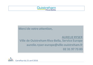 Merci	de	votre	attention,	
AURELIE	RYSER
Ville	de	Ouistreham	Riva-Bella,	Service	Europe
aurelie.ryser-europe@ville-ouistreham.fr
02	31	97	73	83
Carrefour	du	21	avril	2016
 