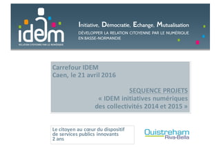 Carrefour	IDEM
Caen,	le	21	avril	2016
SEQUENCE	PROJETS	
« IDEM	initiatives	numériques	
des	collectivités	2014	et	2015 »
Le	citoyen	au	cœur	du	dispositif	
de	services	publics	innovants
2	ans
 