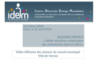 Carrefour	IDEM
Caen,	le	21	avril	2016
SEQUENCE	PROJETS	
« IDEM	initiatives	numériques	
des	collectivités	2014	et	2015 »
Vidéo	diffusion	des	séances	du	conseil	municipal
Ville	de	Verson
 