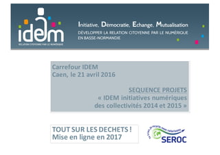 Carrefour	IDEM
Caen,	le	21	avril	2016
SEQUENCE	PROJETS	
« IDEM	initiatives	numériques	
des	collectivités	2014	et	2015 »
TOUT	SUR	LES	DECHETS	!
Mise	en	ligne	en	2017
 