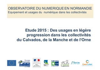 Etude 2015 : Des usages en légère
progression dans les collectivités
du Calvados, de la Manche et de l’Orne
OBSERVATOIRE DU NUMERIQUEEN NORMANDIE
Equipement et usages du numérique dans les collectivités
 