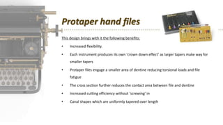 Protaper hand files
This design brings with it the following benefits:
• Increased flexibility.
• Each instrument produces its own 'crown down effect' as larger tapers make way for
smaller tapers
• Protaper files engage a smaller area of dentine reducing torsional loads and file
fatigue
• The cross section further reduces the contact area between file and dentine
• Increased cutting efficiency without 'screwing' in
• Canal shapes which are uniformly tapered over length
 