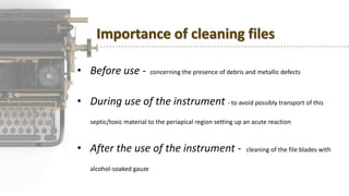 Importance of cleaning files
• Before use - concerning the presence of debris and metallic defects
• During use of the instrument - to avoid possibly transport of this
septic/toxic material to the periapical region setting up an acute reaction
• After the use of the instrument - cleaning of the file blades with
alcohol-soaked gauze
 