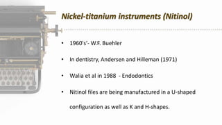 Nickel-titanium instruments (Nitinol)
• 1960's‘- W.F. Buehler
• In dentistry, Andersen and Hilleman (1971)
• Walia et al in 1988 - Endodontics
• Nitinol files are being manufactured in a U-shaped
configuration as well as K and H-shapes.
 