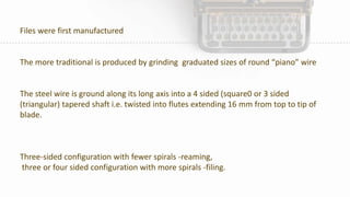 Files were first manufactured
The more traditional is produced by grinding graduated sizes of round “piano” wire
The steel wire is ground along its long axis into a 4 sided (square0 or 3 sided
(triangular) tapered shaft i.e. twisted into flutes extending 16 mm from top to tip of
blade.
Three-sided configuration with fewer spirals -reaming,
three or four sided configuration with more spirals -filing.
 