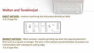 Walton and Torabinejad :
DIRECT METHOD – Involves machining the instrument directly on lathe
E.G: H-type file
INDIRECT METHOD – Most common, involves grinding raw wire into tapered geometric
form such as a square or triangle. The wire is then twisted counterclockwise to produce an
inclined plane with subsequent cutting edge.
E.G: K-type files.
 