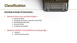 Classification
According to design of instruments:-
• Based on their cross-sectional shapes –
 Square (K-type)
 Triangular (K-reamer; Flexo-file; Flex-R file)
 Rhomboidal (K-flex file)
 Circular (H-file)
 S-shaped file (Unifile)
• Based on method of manufacture of cutting edge –
 Twisted
 machined instruments
 