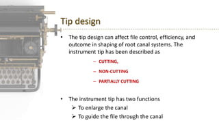 Tip design
• The tip design can affect file control, efficiency, and
outcome in shaping of root canal systems. The
instrument tip has been described as
– CUTTING,
– NON-CUTTING
– PARTIALLY CUTTING
• The instrument tip has two functions
 To enlarge the canal
 To guide the file through the canal
 