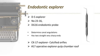 Endodontic explorer
 D-5 explorer
 No 23-16,
 DG16 endodontic probe
• Determine canal angulations
• Has two straight very sharp ends
 CK-17 explorer- Calcified orifies
 #17 operative explorer-pulp chamber roof
 