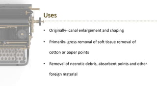 Uses
• Originally- canal enlargement and shaping
• Primarily- gross removal of soft tissue removal of
cotton or paper points
• Removal of necrotic debris, absorbent points and other
foreign material
 