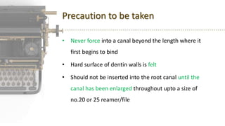 Precaution to be taken
• Never force into a canal beyond the length where it
first begins to bind
• Hard surface of dentin walls is felt
• Should not be inserted into the root canal until the
canal has been enlarged throughout upto a size of
no.20 or 25 reamer/file
 