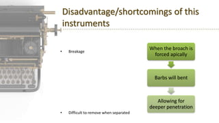Disadvantage/shortcomings of this
instruments
• Breakage
• Difficult to remove when separated
When the broach is
forced apically
Barbs will bent
Allowing for
deeper penetration
 