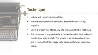 Technique
• Initiate with small reamer and files
• Macerated pulp tissue is removed, debride the canal using
irrigation.
• Select a broach that fits loosely into the apical third of root canal
• The root canal is irrigated and the barbed broach is inserted until
the dentinal walls are felt. The broach is withdrawn about 1mm
and is rotated 3600 to engage pulp tissue, withdrawn to remove
tissue.
 