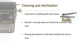 Cleaning and sterilization
• Cleaned by scrubbing with a bur brush
• Rinsed in running water air-dried and is stored in dry
heat
• Placing the broach in 5.2% Naocl solution for half an
hour
 