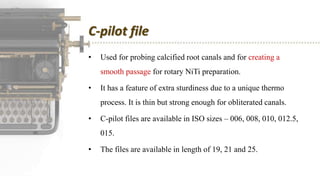 C-pilot file
• Used for probing calcified root canals and for creating a
smooth passage for rotary NiTi preparation.
• It has a feature of extra sturdiness due to a unique thermo
process. It is thin but strong enough for obliterated canals.
• C-pilot files are available in ISO sizes – 006, 008, 010, 012.5,
015.
• The files are available in length of 19, 21 and 25.
 