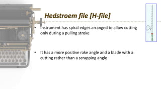 Hedstroem file [H-file]
• Instrument has spiral edges arranged to allow cutting
only during a pulling stroke
• It has a more positive rake angle and a blade with a
cutting rather than a scrapping angle
 