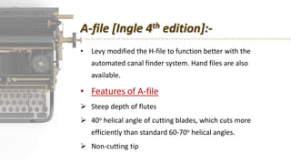 A-file [Ingle 4th edition]:-
• Levy modified the H-file to function better with the
automated canal finder system. Hand files are also
available.
• Features of A-file
 Steep depth of flutes
 40o helical angle of cutting blades, which cuts more
efficiently than standard 60-70o helical angles.
 Non-cutting tip
 