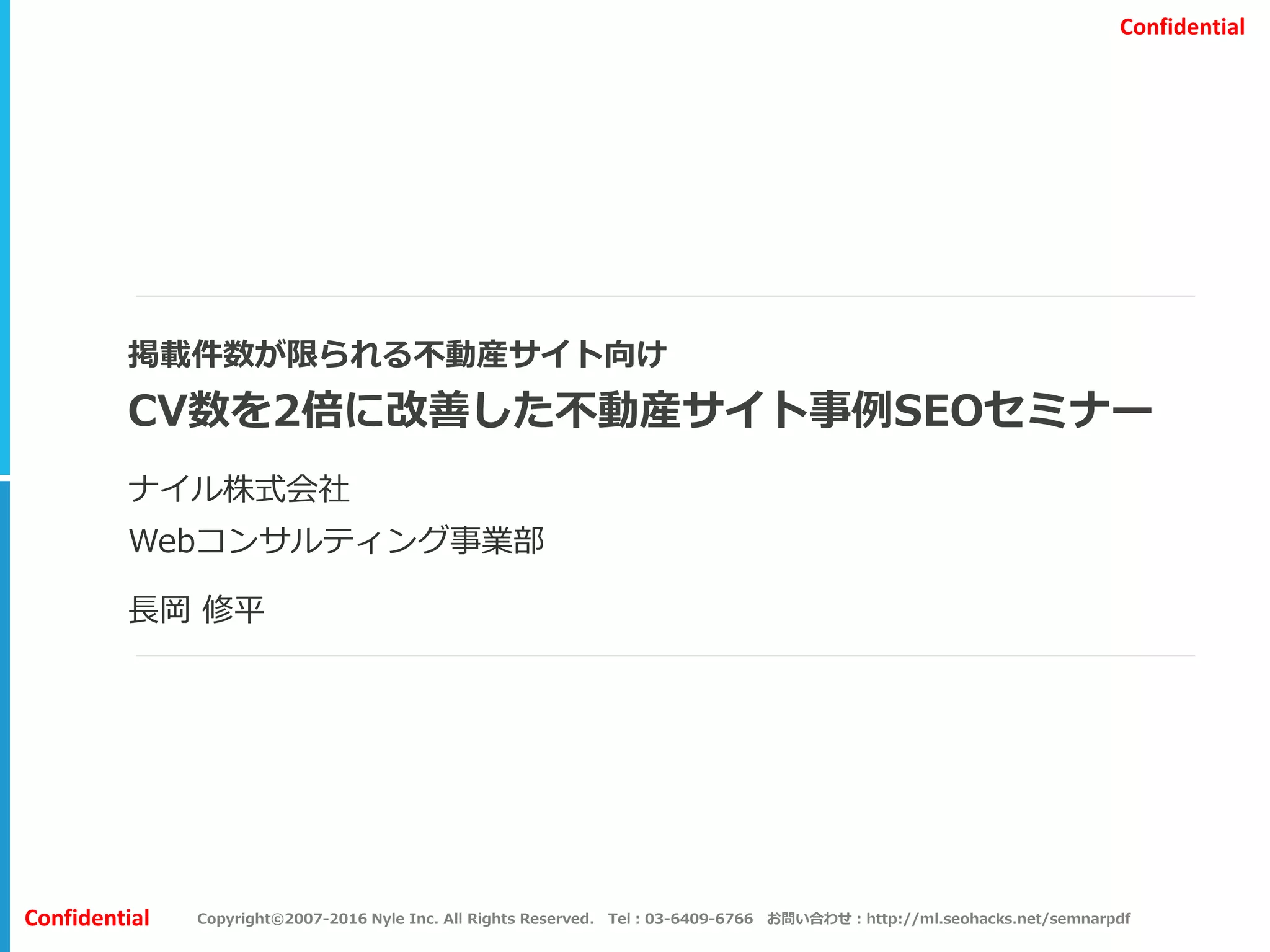 Copyright©2007-2016 Nyle Inc. All Rights Reserved. Tel：03-6409-6766 お問い合わせ：http://ml.seohacks.net/semnarpdfConfidential
Confidential
掲載件数が限られる不動産サイト向け
CV数を2倍に改善した不動産サイト事例SEOセミナー
ナイル株式会社
Webコンサルティング事業部
長岡 修平
 
