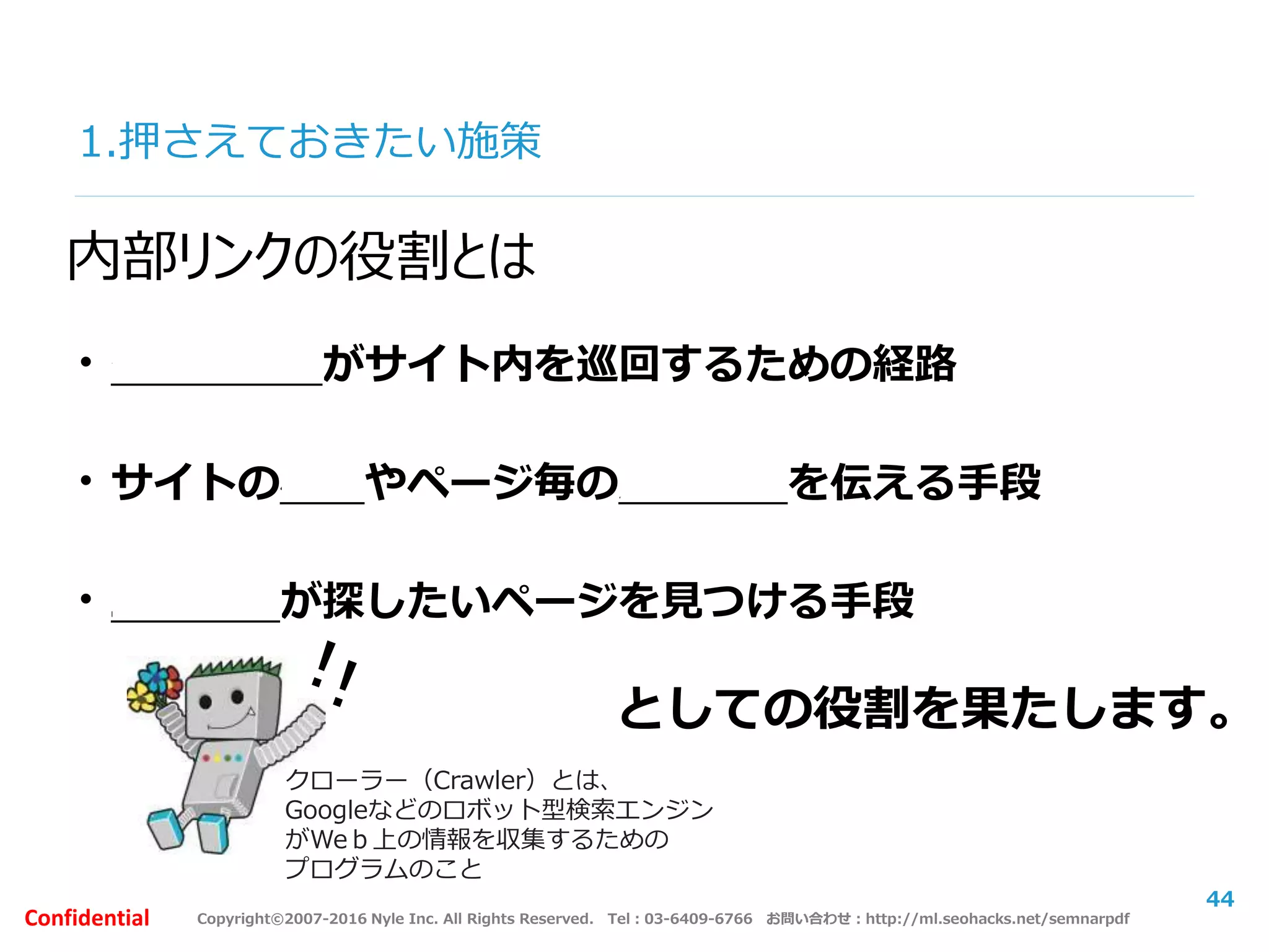 Copyright©2007-2016 Nyle Inc. All Rights Reserved. Tel：03-6409-6766 お問い合わせ：http://ml.seohacks.net/semnarpdfConfidential
1.押さえておきたい施策
44
内部リンクの役割とは
・クローラーがサイト内を巡回するための経路
・サイトの構造やページ毎の意味情報を伝える手段
・ユーザーが探したいページを見つける手段
としての役割を果たします。
クローラー（Crawler）とは、
Googleなどのロボット型検索エンジン
がWeｂ上の情報を収集するための
プログラムのこと
 