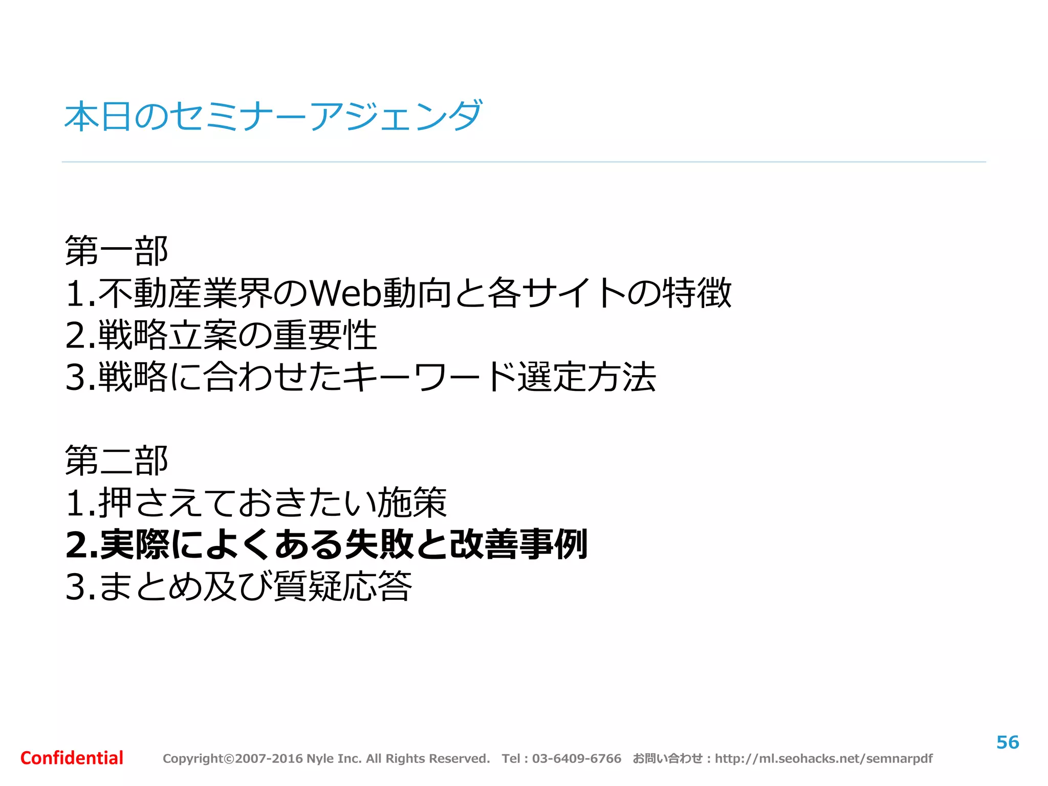 Copyright©2007-2016 Nyle Inc. All Rights Reserved. Tel：03-6409-6766 お問い合わせ：http://ml.seohacks.net/semnarpdfConfidential
本日のセミナーアジェンダ
第一部
1.不動産業界のWeb動向と各サイトの特徴
2.戦略立案の重要性
3.戦略に合わせたキーワード選定方法
第二部
1.押さえておきたい施策
2.実際によくある失敗と改善事例
3.まとめ及び質疑応答
56
 
