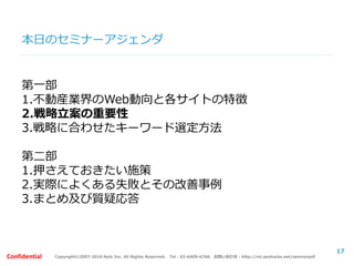 Copyright©2007-2016 Nyle Inc. All Rights Reserved. Tel：03-6409-6766 お問い合わせ：http://ml.seohacks.net/semnarpdfConfidential
本日のセミナーアジェンダ
第一部
1.不動産業界のWeb動向と各サイトの特徴
2.戦略立案の重要性
3.戦略に合わせたキーワード選定方法
第二部
1.押さえておきたい施策
2.実際によくある失敗とその改善事例
3.まとめ及び質疑応答
17
 