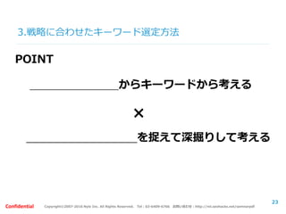 Copyright©2007-2016 Nyle Inc. All Rights Reserved. Tel：03-6409-6766 お問い合わせ：http://ml.seohacks.net/semnarpdfConfidential
3.戦略に合わせたキーワード選定方法
23
POINT
自社の強み・特長からキーワードから考える
細かいユーザーニーズを捉えて深掘りして考える
×
 