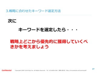 Copyright©2007-2016 Nyle Inc. All Rights Reserved. Tel：03-6409-6766 お問い合わせ：http://ml.seohacks.net/semnarpdfConfidential
3.戦略に合わせたキーワード選定方法
27
戦略上どこから優先的に獲得していくべ
きかを考えましょう
キーワードを選定したら・・・
次に
 