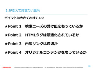 Copyright©2007-2016 Nyle Inc. All Rights Reserved. Tel：03-6409-6766 お問い合わせ：http://ml.seohacks.net/semnarpdfConfidential
1.押さえておきたい施策
32
ポイントは大きくわけて4つ
★Point 1 検索ニーズの受け皿をもっているか
★Point 2 HTMLタグは最適化されているか
★Point 3 内部リンクは適切か
★Point 4 オリジナルコンテンツをもっているか
 