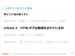 Copyright©2007-2016 Nyle Inc. All Rights Reserved. Tel：03-6409-6766 お問い合わせ：http://ml.seohacks.net/semnarpdfConfidential
1.押さえておきたい施策
39
ポイントは大きく4つ
★Point 1 検索ニーズの受け皿をもっているか
★Point 2 HTMLタグは最適化されているか
★Point 3 内部リンクは適切か
★Point 4 オリジナルコンテンツをもっているか
 