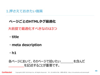 Copyright©2007-2016 Nyle Inc. All Rights Reserved. Tel：03-6409-6766 お問い合わせ：http://ml.seohacks.net/semnarpdfConfidential
1.押さえておきたい施策
40
ページごとのHTMLタグ最適化
大前提で最適化すべきなのは3つ
・title
・meta description
・h1
各ページにおいて、そのページで拾いたいキーワードを含んだ
固有のものを記述することが重要です。
 