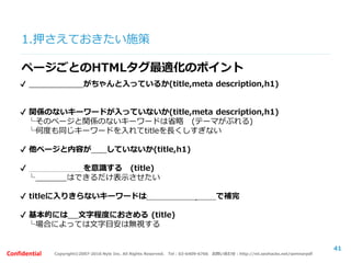 Copyright©2007-2016 Nyle Inc. All Rights Reserved. Tel：03-6409-6766 お問い合わせ：http://ml.seohacks.net/semnarpdfConfidential
1.押さえておきたい施策
41
ページごとのHTMLタグ最適化のポイント
✔ 対策キーワードがちゃんと入っているか(title,meta description,h1)
✔ 関係のないキーワードが入っていないか(title,meta description,h1)
└そのページと関係のないキーワードは省略 (テーマがぶれる)
└何度も同じキーワードを入れてtitleを長くしすぎない
✔ 他ページと内容が重複していないか(title,h1)
✔ ブランディングを意識する (title)
└サイト名はできるだけ表示させたい
✔ titleに入りきらないキーワードはmeta descriptionで補完
✔ 基本的には30文字程度におさめる (title)
└場合によっては文字目安は無視する
 