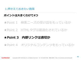 Copyright©2007-2016 Nyle Inc. All Rights Reserved. Tel：03-6409-6766 お問い合わせ：http://ml.seohacks.net/semnarpdfConfidential
1.押さえておきたい施策
42
ポイントは大きくわけて4つ
★Point 1 検索ニーズの受け皿をもっているか
★Point 2 HTMLタグは最適化されているか
★Point 3 内部リンクは適切か
★Point 4 オリジナルコンテンツをもっているか
 