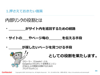 Copyright©2007-2016 Nyle Inc. All Rights Reserved. Tel：03-6409-6766 お問い合わせ：http://ml.seohacks.net/semnarpdfConfidential
1.押さえておきたい施策
44
内部リンクの役割とは
・クローラーがサイト内を巡回するための経路
・サイトの構造やページ毎の意味情報を伝える手段
・ユーザーが探したいページを見つける手段
としての役割を果たします。
クローラー（Crawler）とは、
Googleなどのロボット型検索エンジン
がWeｂ上の情報を収集するための
プログラムのこと
 