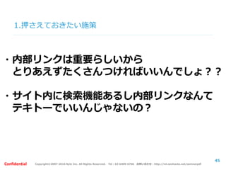 Copyright©2007-2016 Nyle Inc. All Rights Reserved. Tel：03-6409-6766 お問い合わせ：http://ml.seohacks.net/semnarpdfConfidential
1.押さえておきたい施策
45
・内部リンクは重要らしいから
とりあえずたくさんつければいいんでしょ？？
・サイト内に検索機能あるし内部リンクなんて
テキトーでいいんじゃないの？
 