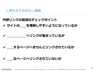 Copyright©2007-2016 Nyle Inc. All Rights Reserved. Tel：03-6409-6766 お問い合わせ：http://ml.seohacks.net/semnarpdfConfidential
1.押さえておきたい施策
47
内部リンクの最適化チェックポイント
✓ サイトの構造を理解しやすいようになっているか
✓ 重要なページへリンクが集まっているか
✓ 関連するページへきちんとリンクされているか
✓ 不要なページへリンクされていないか
 
