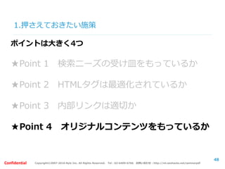 Copyright©2007-2016 Nyle Inc. All Rights Reserved. Tel：03-6409-6766 お問い合わせ：http://ml.seohacks.net/semnarpdfConfidential
1.押さえておきたい施策
48
ポイントは大きく4つ
★Point 1 検索ニーズの受け皿をもっているか
★Point 2 HTMLタグは最適化されているか
★Point 3 内部リンクは適切か
★Point 4 オリジナルコンテンツをもっているか
 
